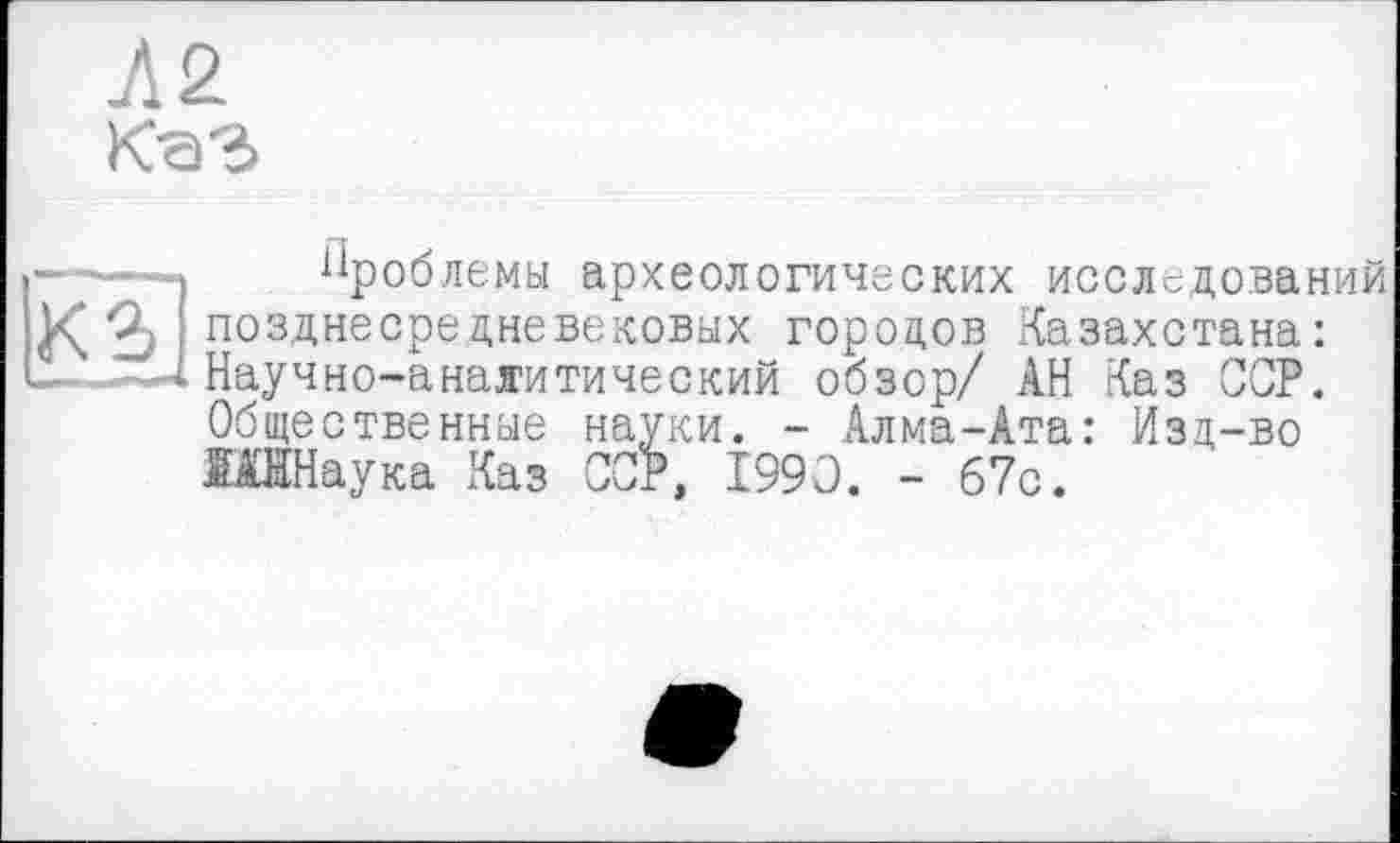 ﻿Л2
проблемы археологических исследований позднесредневековых городов Казахстана: Научно-аналитический обзор/ АН Каз ССР. Общественные науки. - Алма-Ата: Изд-во ЮНаука Каз ССР, 1990. - 67с.